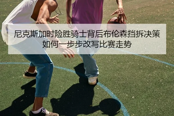 尼克斯加时险胜骑士背后布伦森挡拆决策如何一步步改写比赛走势
