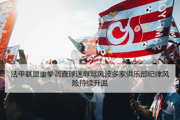 法甲联盟重拳调查球迷辱骂风波多家俱乐部纪律风险持续升温